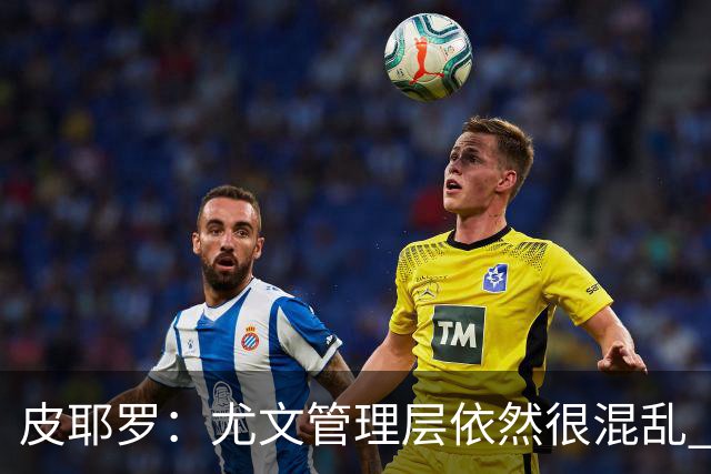 皮耶罗：尤文管理层依然很混乱 改变太过于频繁